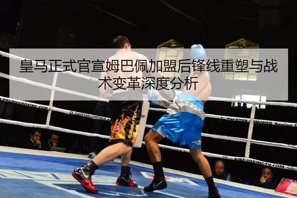 皇马正式官宣姆巴佩加盟后锋线重塑与战术变革深度分析